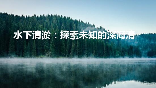 水下清淤：探索未知的深海清潔之道！